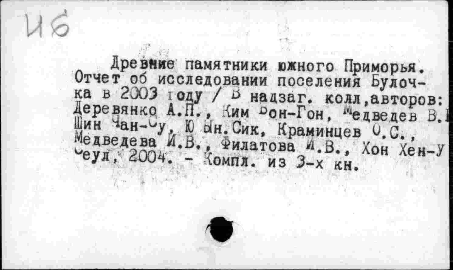 ﻿Древние памятники южного Приморья. Отчет об исследовании поселения Булочка в 2ÛO3 году / ri надзаг. колл »авторов: £>он~^он> Медведев B'.J Шин ан-^у Ю dH.Сик, Краминцев 0,с, ^еуГ-Д2Г)о/’0'-< Филатова “-В-. Хон Хен-У еул, ĆUJ4. - ІОМПЛ. ИЗ 3-Х КН.